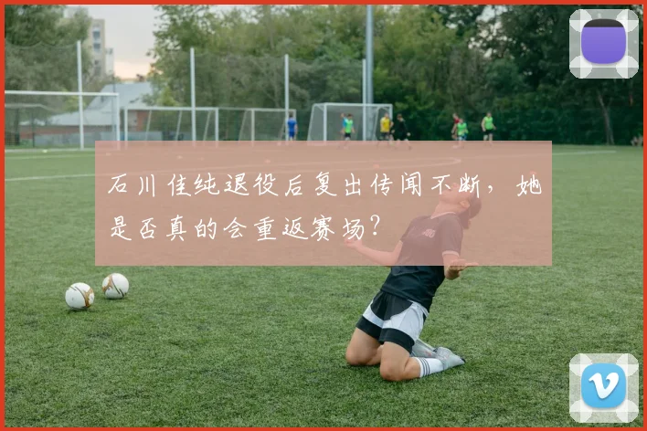 石川佳纯退役后复出传闻不断，她是否真的会重返赛场？